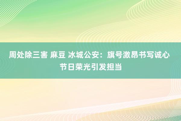 周处除三害 麻豆 冰城公安：旗号激昂书写诚心 节日荣光引发担当