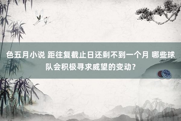 色五月小说 距往复截止日还剩不到一个月 哪些球队会积极寻求威望的变动？