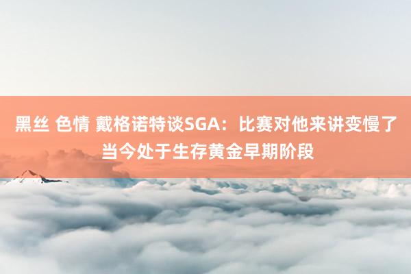 黑丝 色情 戴格诺特谈SGA：比赛对他来讲变慢了 当今处于生存黄金早期阶段