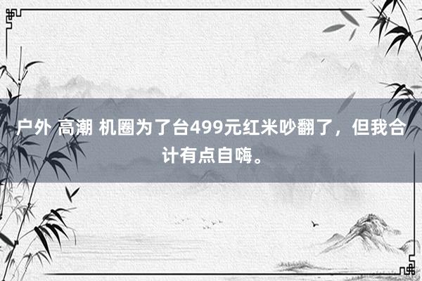 户外 高潮 机圈为了台499元红米吵翻了，但我合计有点自嗨。