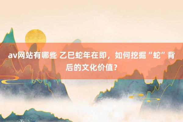 av网站有哪些 乙巳蛇年在即，如何挖掘“蛇”背后的文化价值？