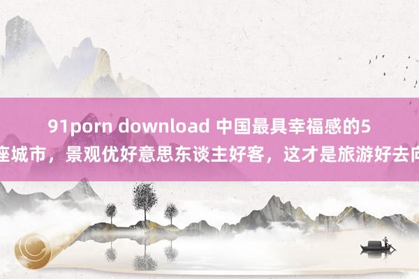 91porn download 中国最具幸福感的5座城市，景观优好意思东谈主好客，这才是旅游好去向