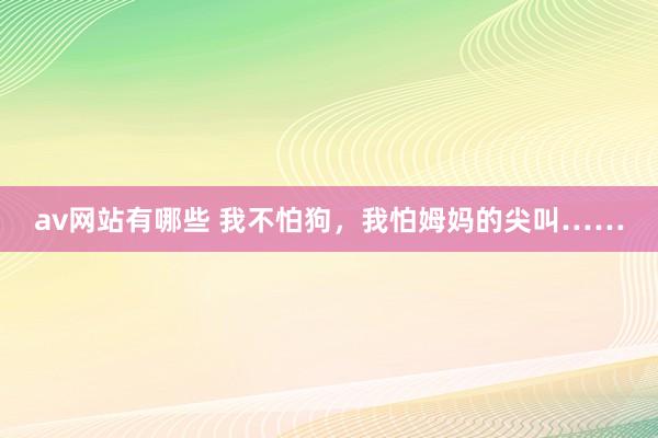 av网站有哪些 我不怕狗，我怕姆妈的尖叫……