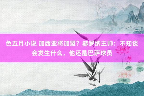 色五月小说 加西亚将加盟？赫罗纳主帅：不知谈会发生什么，他还是巴萨球员