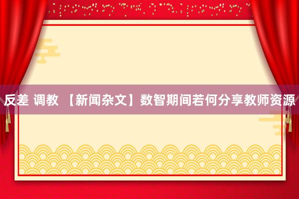 反差 调教 【新闻杂文】数智期间若何分享教师资源