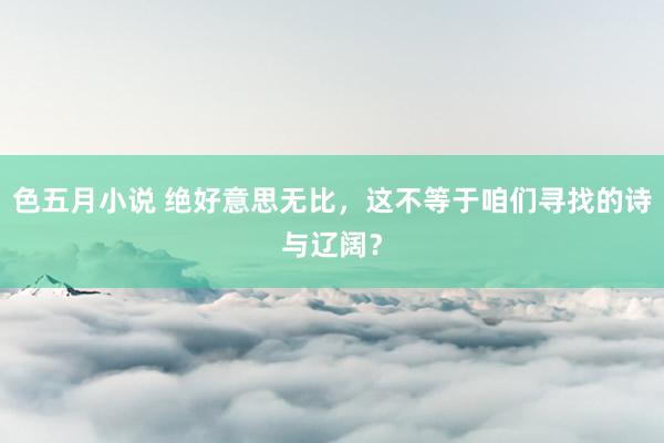 色五月小说 绝好意思无比，这不等于咱们寻找的诗与辽阔？