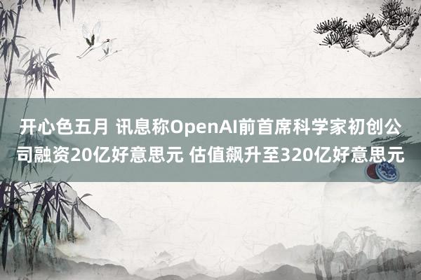 开心色五月 讯息称OpenAI前首席科学家初创公司融资20亿好意思元 估值飙升至320亿好意思元